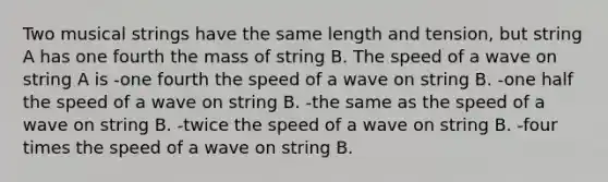 Two musical strings have the same length and tension, but string A has one fourth the mass of string B. The speed of a wave on string A is -one fourth the speed of a wave on string B. -one half the speed of a wave on string B. -the same as the speed of a wave on string B. -twice the speed of a wave on string B. -four times the speed of a wave on string B.