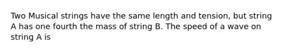 Two Musical strings have the same length and tension, but string A has one fourth the mass of string B. The speed of a wave on string A is