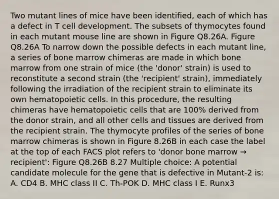 Two mutant lines of mice have been identified, each of which has a defect in T cell development. The subsets of thymocytes found in each mutant mouse line are shown in Figure Q8.26A. Figure Q8.26A To narrow down the possible defects in each mutant line, a series of bone marrow chimeras are made in which bone marrow from one strain of mice (the 'donor' strain) is used to reconstitute a second strain (the 'recipient' strain), immediately following the irradiation of the recipient strain to eliminate its own hematopoietic cells. In this procedure, the resulting chimeras have hematopoietic cells that are 100% derived from the donor strain, and all other cells and tissues are derived from the recipient strain. The thymocyte profiles of the series of bone marrow chimeras is shown in Figure 8.26B in each case the label at the top of each FACS plot refers to 'donor bone marrow → recipient': Figure Q8.26B 8.27 Multiple choice: A potential candidate molecule for the gene that is defective in Mutant-2 is: A. CD4 B. MHC class II C. Th-POK D. MHC class I E. Runx3