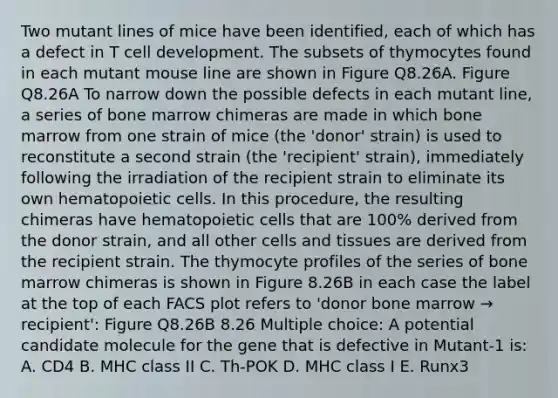 Two mutant lines of mice have been identified, each of which has a defect in T cell development. The subsets of thymocytes found in each mutant mouse line are shown in Figure Q8.26A. Figure Q8.26A To narrow down the possible defects in each mutant line, a series of bone marrow chimeras are made in which bone marrow from one strain of mice (the 'donor' strain) is used to reconstitute a second strain (the 'recipient' strain), immediately following the irradiation of the recipient strain to eliminate its own hematopoietic cells. In this procedure, the resulting chimeras have hematopoietic cells that are 100% derived from the donor strain, and all other cells and tissues are derived from the recipient strain. The thymocyte profiles of the series of bone marrow chimeras is shown in Figure 8.26B in each case the label at the top of each FACS plot refers to 'donor bone marrow → recipient': Figure Q8.26B 8.26 Multiple choice: A potential candidate molecule for the gene that is defective in Mutant-1 is: A. CD4 B. MHC class II C. Th-POK D. MHC class I E. Runx3