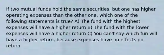 If two mutual funds hold the same securities, but one has higher operating expenses than the other one, which one of the following statements is true? A) The fund with the highest expenses will have a higher return B) The fund with the lower expenses will have a higher return C) You can't say which fun will have a higher return, because expenses have no effects on return