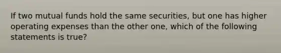 If two mutual funds hold the same securities, but one has higher operating expenses than the other one, which of the following statements is true?