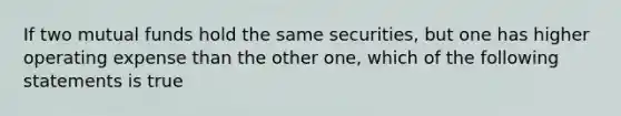 If two mutual funds hold the same securities, but one has higher operating expense than the other one, which of the following statements is true