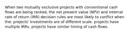 When two mutually exclusive projects with conventional cash flows are being ranked, the net present value (NPV) and internal rate of return (IRR) decision rules are most likely to conflict when the: projects' investments are of different scale. projects have multiple IRRs. projects have similar timing of cash flows.