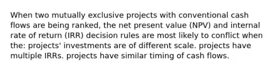 When two mutually exclusive projects with conventional cash flows are being ranked, the net present value (NPV) and internal rate of return (IRR) decision rules are most likely to conflict when the: projects' investments are of different scale. projects have multiple IRRs. projects have similar timing of cash flows.