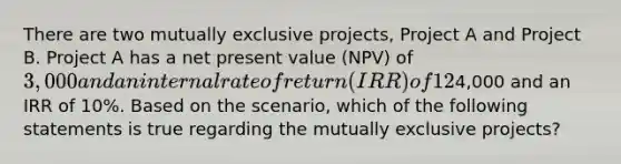 There are two mutually exclusive projects, Project A and Project B. Project A has a net present value (NPV) of 3,000 and an internal rate of return (IRR) of 12%. Project B has an NPV of4,000 and an IRR of 10%. Based on the scenario, which of the following statements is true regarding the mutually exclusive projects?