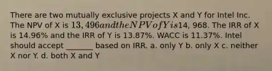 There are two mutually exclusive projects X and Y for Intel Inc. The NPV of X is 13,496 and the NPV of Y is14, 968. The IRR of X is 14.96% and the IRR of Y is 13.87%. WACC is 11.37%. Intel should accept _______ based on IRR. a. only Y b. only X c. neither X nor Y. d. both X and Y