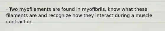 · Two myofilaments are found in myofibrils, know what these filaments are and recognize how they interact during a muscle contraction