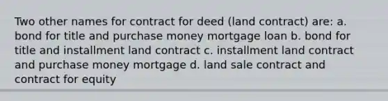 Two other names for contract for deed (land contract) are: a. bond for title and purchase money mortgage loan b. bond for title and installment land contract c. installment land contract and purchase money mortgage d. land sale contract and contract for equity