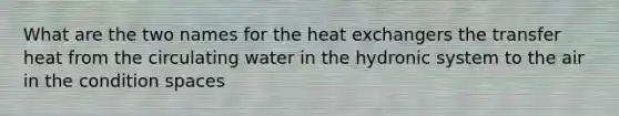 What are the two names for the heat exchangers the transfer heat from the circulating water in the hydronic system to the air in the condition spaces