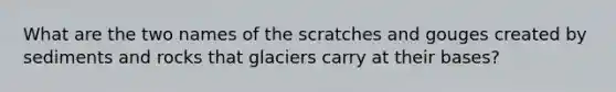 What are the two names of the scratches and gouges created by sediments and rocks that glaciers carry at their bases?