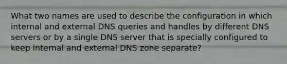 What two names are used to describe the configuration in which internal and external DNS queries and handles by different DNS servers or by a single DNS server that is specially configured to keep internal and external DNS zone separate?