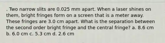 . Two narrow slits are 0.025 mm apart. When a laser shines on them, bright fringes form on a screen that is a meter away. These fringes are 3.0 cm apart. What is the separation between the second order bright fringe and the central fringe? a. 8.6 cm b. 6.0 cm c. 5.3 cm d. 2.6 cm