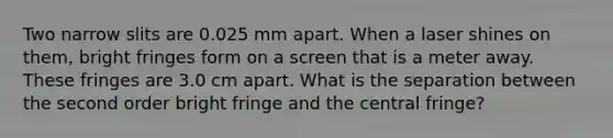 Two narrow slits are 0.025 mm apart. When a laser shines on them, bright fringes form on a screen that is a meter away. These fringes are 3.0 cm apart. What is the separation between the second order bright fringe and the central fringe?