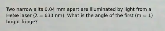 Two narrow slits 0.04 mm apart are illuminated by light from a HeNe laser (λ = 633 nm). What is the angle of the first (m = 1) bright fringe?
