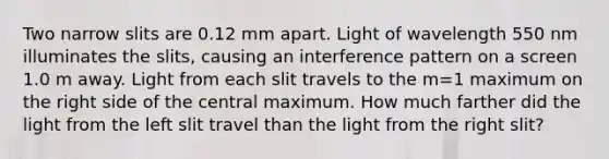 Two narrow slits are 0.12 mm apart. Light of wavelength 550 nm illuminates the slits, causing an interference pattern on a screen 1.0 m away. Light from each slit travels to the m=1 maximum on the right side of the central maximum. How much farther did the light from the left slit travel than the light from the right slit?