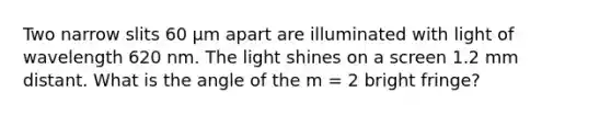 Two narrow slits 60 μm apart are illuminated with light of wavelength 620 nm. The light shines on a screen 1.2 mm distant. What is the angle of the m = 2 bright fringe?