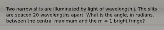 Two narrow slits are illuminated by light of wavelength j. The slits are spaced 20 wavelengths apart. What is the angle, in radians, between the central maximum and the m = 1 bright fringe?