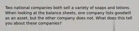 Two national companies both sell a variety of soaps and lotions. When looking at the balance sheets, one company lists goodwill as an asset, but the other company does not. What does this tell you about these companies?