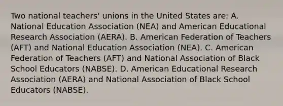 Two national​ teachers' unions in the United States​ are: A. National Education Association​ (NEA) and American Educational Research Association​ (AERA). B. American Federation of Teachers​ (AFT) and National Education Association​ (NEA). C. American Federation of Teachers​ (AFT) and National Association of Black School Educators​ (NABSE). D. American Educational Research Association​ (AERA) and National Association of Black School Educators​ (NABSE).