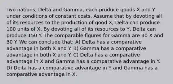 Two nations, Delta and Gamma, each produce goods X and Y under conditions of constant costs. Assume that by devoting all of its resources to the production of good X, Delta can produce 100 units of X. By devoting all of its resources to Y, Delta can produce 150 Y. The comparable figures for Gamma are 30 X and 30 Y. We can conclude that: A) Delta has a comparative advantage in both X and Y. B) Gamma has a comparative advantage in both X and Y. C) Delta has a comparative advantage in X and Gamma has a comparative advantage in Y. D) Delta has a comparative advantage in Y and Gamma has a comparative advantage in X.