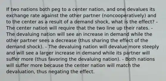 If two nations both peg to a center nation, and one devalues its exchange rate against the other partner (noncooperatively) and to the center as a result of a demand shock, what is the effect? - The center nation will require that the two line up their rates. - The devaluing nation will see an increase in demand while the other partner sees a decrease (thus sharing the effect of the demand shock). - The devaluing nation will devalue more steeply and will see a larger increase in demand while its partner will suffer more (thus favoring the devaluing nation). - Both nations will suffer more because the center nation will match the devaluation, thus negating the effect.