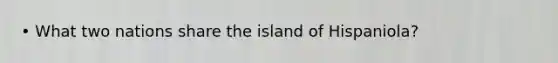 • What two nations share the island of Hispaniola?