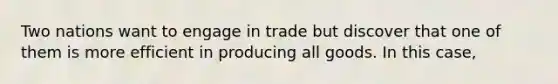 Two nations want to engage in trade but discover that one of them is more efficient in producing all goods. In this case,