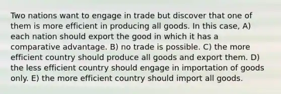 Two nations want to engage in trade but discover that one of them is more efficient in producing all goods. In this case, A) each nation should export the good in which it has a comparative advantage. B) no trade is possible. C) the more efficient country should produce all goods and export them. D) the less efficient country should engage in importation of goods only. E) the more efficient country should import all goods.