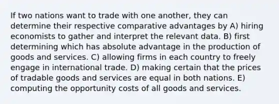 If two nations want to trade with one another, they can determine their respective comparative advantages by A) hiring economists to gather and interpret the relevant data. B) first determining which has absolute advantage in the <a href='https://www.questionai.com/knowledge/ks8soMnieU-production-of-goods' class='anchor-knowledge'>production of goods</a> and services. C) allowing firms in each country to freely engage in international trade. D) making certain that the prices of tradable goods and services are equal in both nations. E) computing the opportunity costs of all goods and services.