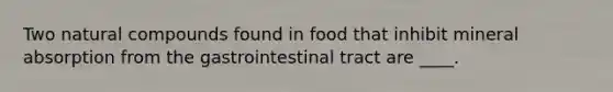 Two natural compounds found in food that inhibit mineral absorption from the gastrointestinal tract are ____.