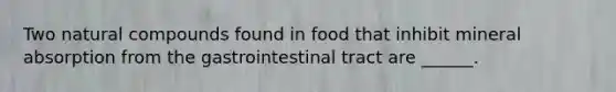 Two natural compounds found in food that inhibit mineral absorption from the gastrointestinal tract are ______.