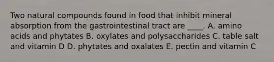 Two natural compounds found in food that inhibit mineral absorption from the gastrointestinal tract are ____. A. amino acids and phytates B. oxylates and polysaccharides C. table salt and vitamin D D. phytates and oxalates E. pectin and vitamin C