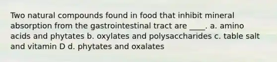 Two natural compounds found in food that inhibit mineral absorption from the gastrointestinal tract are ____. a. amino acids and phytates b. oxylates and polysaccharides c. table salt and vitamin D d. phytates and oxalates