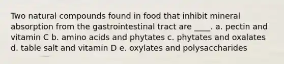 Two natural compounds found in food that inhibit mineral absorption from the gastrointestinal tract are ____.​ a. pectin and vitamin C b. <a href='https://www.questionai.com/knowledge/k9gb720LCl-amino-acids' class='anchor-knowledge'>amino acids</a> and phytates​ c. phytates and oxalates d. table salt and vitamin D e. oxylates and polysaccharides