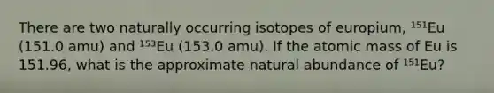 There are two naturally occurring isotopes of europium, ¹⁵¹Eu (151.0 amu) and ¹⁵³Eu (153.0 amu). If the atomic mass of Eu is 151.96, what is the approximate natural abundance of ¹⁵¹Eu?