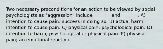 Two necessary preconditions for an action to be viewed by social psychologists as "aggression" include _______ and _______. A) intention to cause pain; success in doing so. B) actual harm; intention to cause pain. C) physical pain; psychological pain. D) intention to harm; psychological or physical pain. E) physical pain; an emotional reaction.