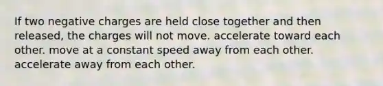 If two negative charges are held close together and then released, the charges will not move. accelerate toward each other. move at a constant speed away from each other. accelerate away from each other.