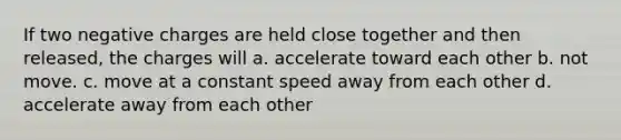 If two negative charges are held close together and then released, the charges will a. accelerate toward each other b. not move. c. move at a constant speed away from each other d. accelerate away from each other