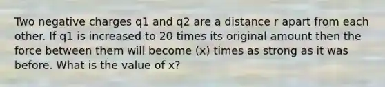 Two negative charges q1 and q2 are a distance r apart from each other. If q1 is increased to 20 times its original amount then the force between them will become (x) times as strong as it was before. What is the value of x?