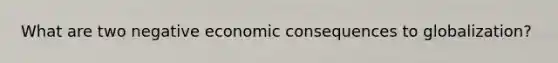 What are two negative economic consequences to globalization?