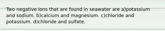 Two negative ions that are found in seawater are a)potassium and sodium. b)calcium and magnesium. c)chloride and potassium. d)chloride and sulfate.