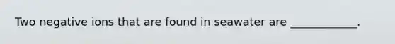 Two negative ions that are found in seawater are ____________.