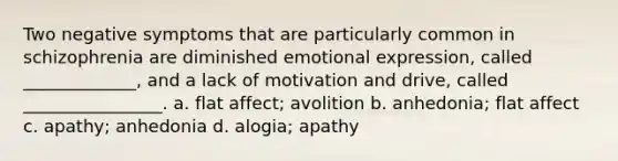 Two negative symptoms that are particularly common in schizophrenia are diminished emotional expression, called _____________, and a lack of motivation and drive, called ________________. a. flat affect; avolition b. anhedonia; flat affect c. apathy; anhedonia d. alogia; apathy