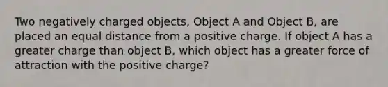 Two negatively charged objects, Object A and Object B, are placed an equal distance from a positive charge. If object A has a greater charge than object B, which object has a greater force of attraction with the positive charge?