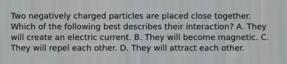 Two negatively charged particles are placed close together. Which of the following best describes their interaction? A. They will create an electric current. B. They will become magnetic. C. They will repel each other. D. They will attract each other.