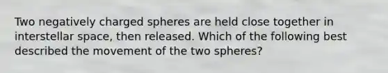 Two negatively charged spheres are held close together in interstellar space, then released. Which of the following best described the movement of the two spheres?