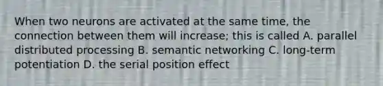 When two neurons are activated at the same time, the connection between them will increase; this is called A. parallel distributed processing B. semantic networking C. long-term potentiation D. the serial position effect