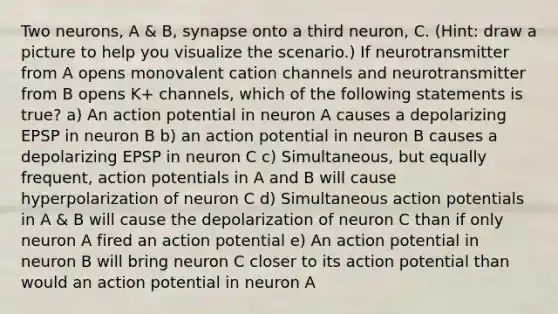 Two neurons, A & B, synapse onto a third neuron, C. (Hint: draw a picture to help you visualize the scenario.) If neurotransmitter from A opens monovalent cation channels and neurotransmitter from B opens K+ channels, which of the following statements is true? a) An action potential in neuron A causes a depolarizing EPSP in neuron B b) an action potential in neuron B causes a depolarizing EPSP in neuron C c) Simultaneous, but equally frequent, action potentials in A and B will cause hyperpolarization of neuron C d) Simultaneous action potentials in A & B will cause the depolarization of neuron C than if only neuron A fired an action potential e) An action potential in neuron B will bring neuron C closer to its action potential than would an action potential in neuron A