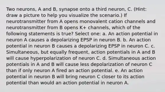 Two neurons, A and B, synapse onto a third neuron, C. (Hint: draw a picture to help you visualize the scenario.) If neurotransmitter from A opens monovalent cation channels and neurotransmitter from B opens K+ channels, which of the following statements is true? Select one: a. An action potential in neuron A causes a depolarizing EPSP in neuron B. b. An action potential in neuron B causes a depolarizing EPSP in neuron C. c. Simultaneous, but equally frequent, action potentials in A and B will cause hyperpolarization of neuron C. d. Simultaneous action potentials in A and B will cause less depolarization of neuron C than if only neuron A fired an action potential. e. An action potential in neuron B will bring neuron C closer to its action potential than would an action potential in neuron A.